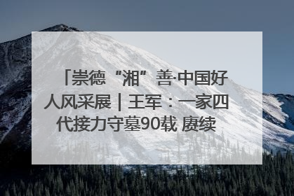 崇德“湘”善·中国好人风采展｜王军：一家四代接力守墓90载 赓续红色血脉践初心