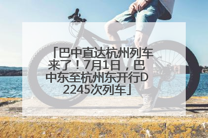 巴中直达杭州列车来了！7月1日，巴中东至杭州东开行D2245次列车