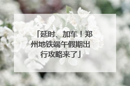 延时、加车！郑州地铁端午假期出行攻略来了