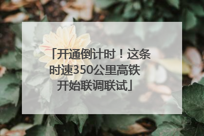 开通倒计时！这条时速350公里高铁开始联调联试