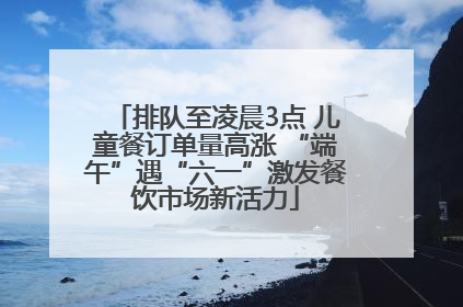 排队至凌晨3点 儿童餐订单量高涨 “端午”遇“六一”激发餐饮市场新活力