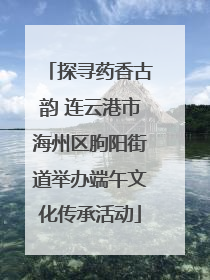 探寻药香古韵 连云港市海州区朐阳街道举办端午文化传承活动