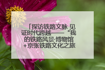 探访铁路文脉 见证时代跨越——“我的铁路风景·博物馆+京张铁路文化之旅”活动在京启动