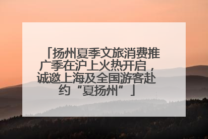 扬州夏季文旅消费推广季在沪上火热开启，诚邀上海及全国游客赴约“夏扬州”