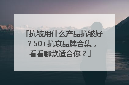 抗皱用什么产品抗皱好？50+抗衰品牌合集，看看哪款适合你？