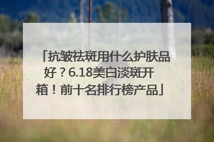 抗皱祛斑用什么护肤品好？6.18美白淡斑开箱！前十名排行榜产品