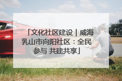 文化社区建设｜威海乳山市向阳社区：全民参与 共建共享