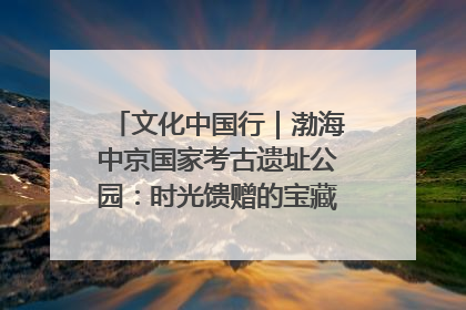 文化中国行｜渤海中京国家考古遗址公园：时光馈赠的宝藏 历史凝固的诗篇
