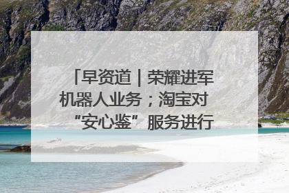 早资道｜荣耀进军机器人业务；淘宝对“安心鉴”服务进行逐步下线调整