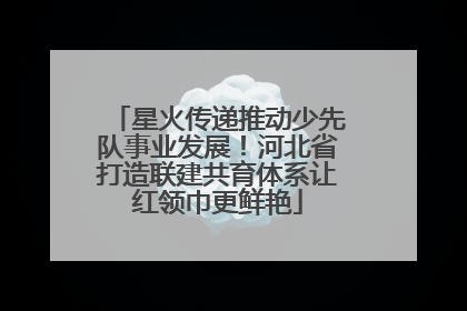 星火传递推动少先队事业发展！河北省打造联建共育体系让红领巾更鲜艳