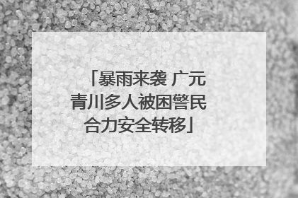 暴雨来袭 广元青川多人被困警民合力安全转移