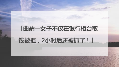 曲靖一女子不仅在银行柜台取钱被拒，2小时后还被抓了！