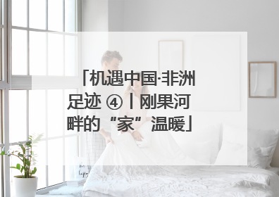 机遇中国·非洲足迹 ④丨刚果河畔的“家”温暖