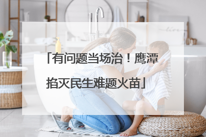 有问题当场治！鹰潭掐灭民生难题火苗