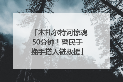 木扎尔特河惊魂50分钟！警民手挽手搭人链救援