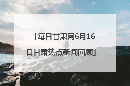 每日甘肃网6月16日甘肃热点新闻回顾