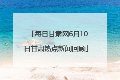每日甘肃网6月10日甘肃热点新闻回顾