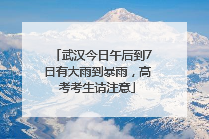 武汉今日午后到7日有大雨到暴雨，高考考生请注意