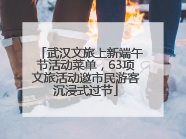 武汉文旅上新端午节活动菜单，63项文旅活动邀市民游客沉浸式过节