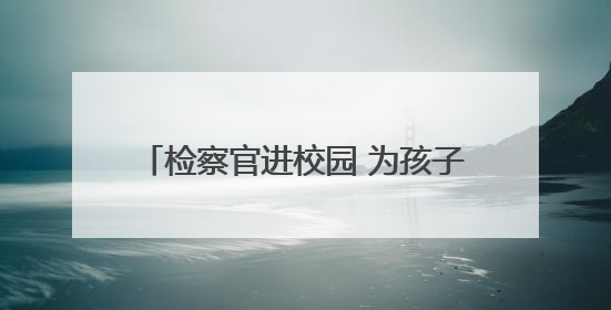 检察官进校园 为孩子的暑期送上安全小贴士