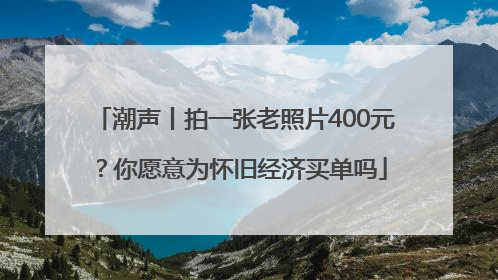 潮声丨拍一张老照片400元？你愿意为怀旧经济买单吗