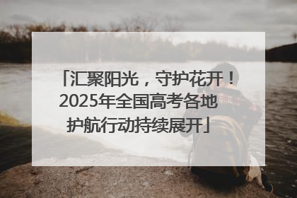 汇聚阳光，守护花开！2025年全国高考各地护航行动持续展开