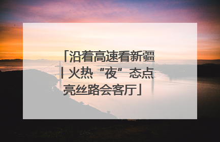 沿着高速看新疆丨火热“夜”态点亮丝路会客厅