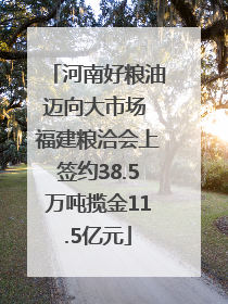 河南好粮油迈向大市场 福建粮洽会上签约38.5万吨揽金11.5亿元