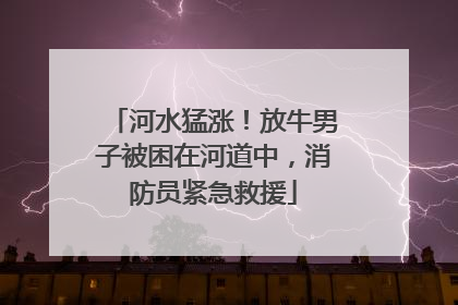 河水猛涨！放牛男子被困在河道中，消防员紧急救援
