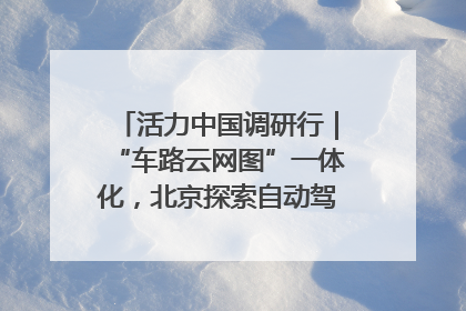 活力中国调研行｜“车路云网图”一体化，北京探索自动驾驶“加速度”