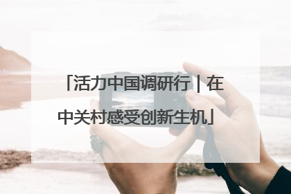 活力中国调研行｜在中关村感受创新生机
