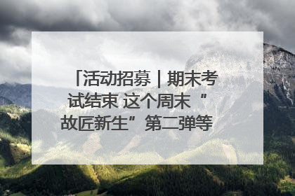 活动招募｜期末考试结束 这个周末“故匠新生”第二弹等着同学们来体验！