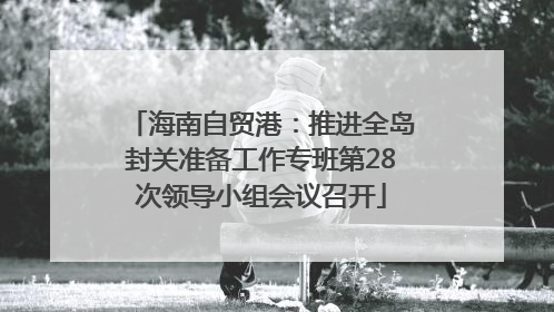 海南自贸港：推进全岛封关准备工作专班第28次领导小组会议召开