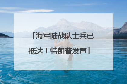 海军陆战队士兵已抵达！特朗普发声