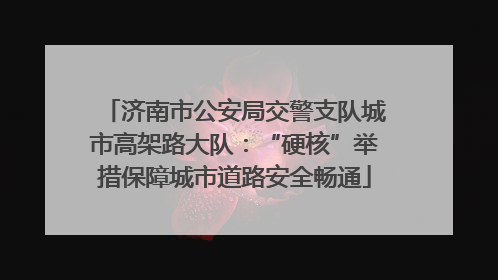 济南市公安局交警支队城市高架路大队：“硬核”举措保障城市道路安全畅通