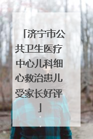 济宁市公共卫生医疗中心儿科细心救治患儿受家长好评