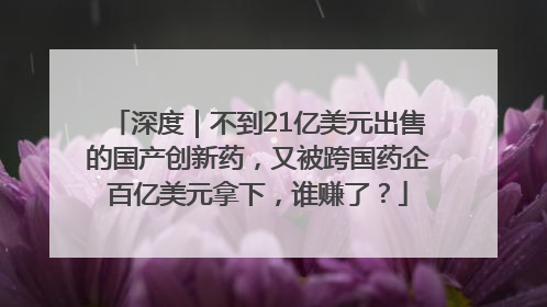 深度｜不到21亿美元出售的国产创新药，又被跨国药企百亿美元拿下，谁赚了？
