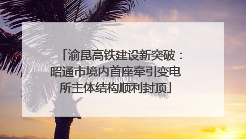 渝昆高铁建设新突破：昭通市境内首座牵引变电所主体结构顺利封顶
