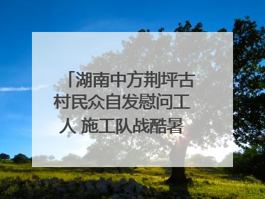 湖南中方荆坪古村民众自发慰问工人 施工队战酷暑攻坚项目