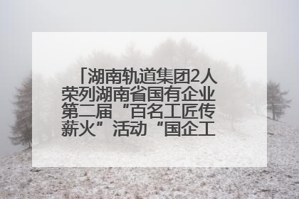 湖南轨道集团2人荣列湖南省国有企业第二届“百名工匠传薪火”活动“国企工匠”人才宣传名单