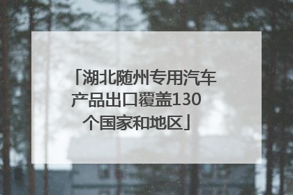 湖北随州专用汽车产品出口覆盖130个国家和地区
