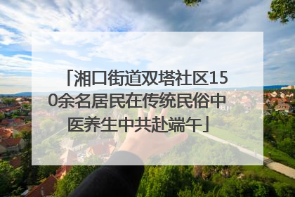 湘口街道双塔社区150余名居民在传统民俗中医养生中共赴端午