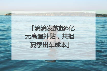 滴滴发放超6亿元高温补贴，共担夏季出车成本