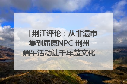 荆江评论：从非遗市集到屈原NPC 荆州端午活动让千年楚文化“破圈”生长