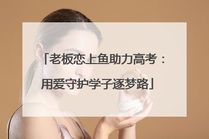 老板恋上鱼助力高考：用爱守护学子逐梦路