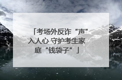 考场外反诈“声”入人心 守护考生家庭“钱袋子”