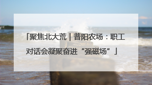 聚焦北大荒｜普阳农场：职工对话会凝聚奋进“强磁场”