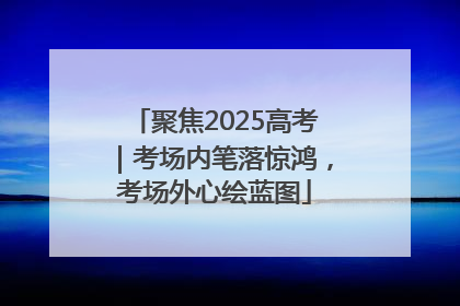 聚焦2025高考｜考场内笔落惊鸿，考场外心绘蓝图