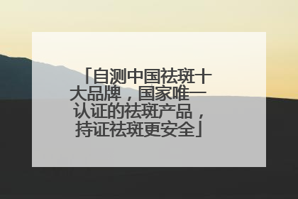 自测中国祛斑十大品牌，国家唯一认证的祛斑产品，持证祛斑更安全