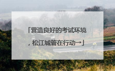 营造良好的考试环境，松江城管在行动→